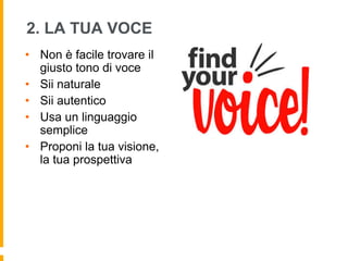 2. LA TUA VOCE 
• Non è facile trovare il 
giusto tono di voce 
• Sii naturale 
• Sii autentico 
• Usa un linguaggio 
semplice 
• Proponi la tua visione, 
la tua prospettiva 
 