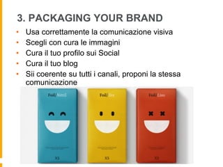 3. PACKAGING YOUR BRAND 
• Usa correttamente la comunicazione visiva 
• Scegli con cura le immagini 
• Cura il tuo profilo sui Social 
• Cura il tuo blog 
• Sii coerente su tutti i canali, proponi la stessa 
comunicazione 
 