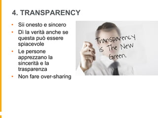 4. TRANSPARENCY 
• Sii onesto e sincero 
• Dì la verità anche se 
questa può essere 
spiacevole 
• Le persone 
apprezzano la 
sincerità e la 
trasparenza 
• Non fare over-sharing 
 