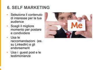 6. SELF MARKETING 
• Seleziona il contenuto 
di interesse per la tua 
audience 
• Scegli il migliore 
momento per postare 
e condividere 
• Usa le 
raccomandazioni (es. 
su LinkedIn) e gli 
endorsement 
• Usa i guest post e le 
testimonianze 
 