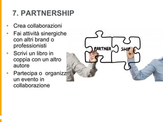 7. PARTNERSHIP 
• Crea collaborazioni 
• Fai attività sinergiche 
con altri brand o 
professionisti 
• Scrivi un libro in 
coppia con un altro 
autore 
• Partecipa o organizza 
un evento in 
collaborazione 
 