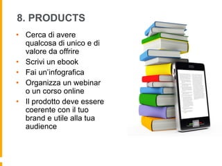 8. PRODUCTS 
• Cerca di avere 
qualcosa di unico e di 
valore da offrire 
• Scrivi un ebook 
• Fai un’infografica 
• Organizza un webinar 
o un corso online 
• Il prodotto deve essere 
coerente con il tuo 
brand e utile alla tua 
audience 
 