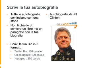 Scrivi la tua autobiografia 
• Tutte le autobiografie 
cominciano con una 
storia 
• Non ti chiedo di 
scrivere un libro ma un 
paragrafo con la tua 
biografia 
• Scrivi la tua Bio in 3 
formati: 
• Twitter Bio: 160 caratteri 
• Un paragrafo: 100 parole 
• ½ pagina : 250 parole 
• Autobiografia di Bill 
Clinton 
 