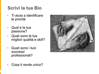 Scrivi la tua Bio 
• Ti aiuta a identificare 
le priorità 
• Qual è la tua 
passione? 
• Quali sono le tue 
migliori qualità e skill? 
• Quali sono i tuoi 
successi 
professionali? 
• Cosa ti rende unico? 
 