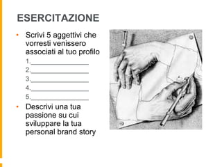 ESERCITAZIONE 
• Scrivi 5 aggettivi che 
vorresti venissero 
associati al tuo profilo 
1.________________ 
2.________________ 
3.________________ 
4.________________ 
5.________________ 
• Descrivi una tua 
passione su cui 
sviluppare la tua 
personal brand story 
 