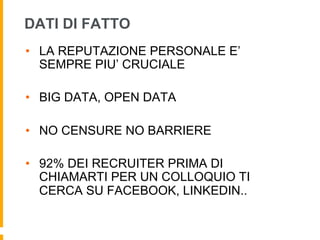 DATI DI FATTO 
• LA REPUTAZIONE PERSONALE E’ 
SEMPRE PIU’ CRUCIALE 
• BIG DATA, OPEN DATA 
• NO CENSURE NO BARRIERE 
• 92% DEI RECRUITER PRIMA DI 
CHIAMARTI PER UN COLLOQUIO TI 
CERCA SU FACEBOOK, LINKEDIN.. 
 