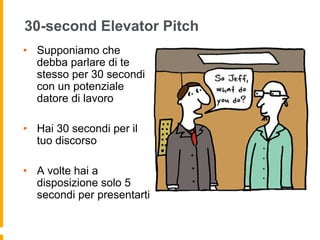 30-second Elevator Pitch 
• Supponiamo che 
debba parlare di te 
stesso per 30 secondi 
con un potenziale 
datore di lavoro 
• Hai 30 secondi per il 
tuo discorso 
• A volte hai a 
disposizione solo 5 
secondi per presentarti 
 