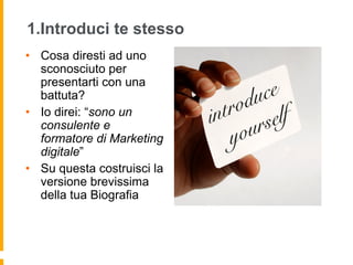 1.Introduci te stesso 
• Cosa diresti ad uno 
sconosciuto per 
presentarti con una 
battuta? 
• Io direi: “sono un 
consulente e 
formatore di Marketing 
digitale” 
• Su questa costruisci la 
versione brevissima 
della tua Biografia 
 