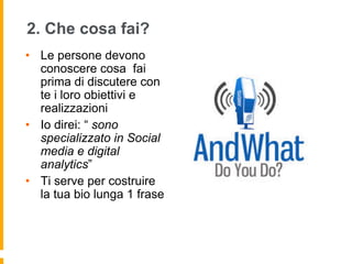 2. Che cosa fai? 
• Le persone devono 
conoscere cosa fai 
prima di discutere con 
te i loro obiettivi e 
realizzazioni 
• Io direi: “ sono 
specializzato in Social 
media e digital 
analytics” 
• Ti serve per costruire 
la tua bio lunga 1 frase 
 