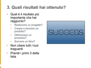 3. Quali risultati hai ottenuto? 
• Qual è il risultato più 
importante che hai 
raggiunto? 
• Realizzare un progetto? 
• Creare e lanciare un 
prodotto? 
• Ottimizzare un 
processo? 
• Scrivere un libro? 
• Non citare tutti i tuoi 
traguardi 
• Prendi i primi 3 della 
lista 
 