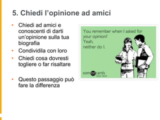 5. Chiedi l’opinione ad amici 
• Chiedi ad amici e 
conoscenti di darti 
un’opinione sulla tua 
biografia 
• Condividila con loro 
• Chiedi cosa dovresti 
togliere o far risaltare 
• Questo passaggio può 
fare la differenza 
 