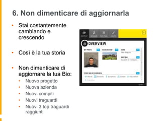 6. Non dimenticare di aggiornarla 
• Stai costantemente 
cambiando e 
crescendo 
• Così è la tua storia 
• Non dimenticare di 
aggiornare la tua Bio: 
• Nuovo progetto 
• Nuova azienda 
• Nuovi compiti 
• Nuovi traguardi 
• Nuovi 3 top traguardi 
raggiunti 
 