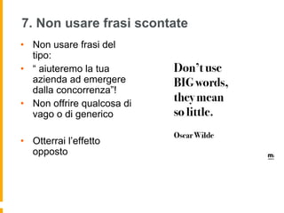7. Non usare frasi scontate 
• Non usare frasi del 
tipo: 
• “ aiuteremo la tua 
azienda ad emergere 
dalla concorrenza”! 
• Non offrire qualcosa di 
vago o di generico 
• Otterrai l’effetto 
opposto 
 