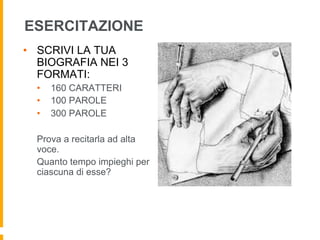 ESERCITAZIONE 
• SCRIVI LA TUA 
BIOGRAFIA NEI 3 
FORMATI: 
• 160 CARATTERI 
• 100 PAROLE 
• 300 PAROLE 
Prova a recitarla ad alta 
voce. 
Quanto tempo impieghi per 
ciascuna di esse? 
 