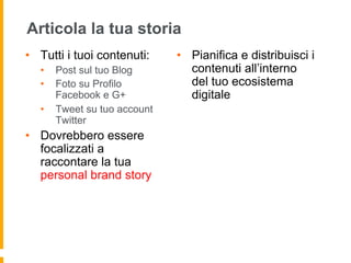 Articola la tua storia 
• Tutti i tuoi contenuti: 
• Post sul tuo Blog 
• Foto su Profilo 
Facebook e G+ 
• Tweet su tuo account 
Twitter 
• Dovrebbero essere 
focalizzati a 
raccontare la tua 
personal brand story 
• Pianifica e distribuisci i 
contenuti all’interno 
del tuo ecosistema 
digitale 
 