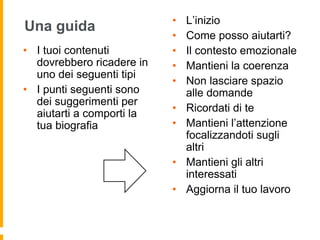 Una guida 
• I tuoi contenuti 
dovrebbero ricadere in 
uno dei seguenti tipi 
• I punti seguenti sono 
dei suggerimenti per 
aiutarti a comporti la 
tua biografia 
• L’inizio 
• Come posso aiutarti? 
• Il contesto emozionale 
• Mantieni la coerenza 
• Non lasciare spazio 
alle domande 
• Ricordati di te 
• Mantieni l’attenzione 
focalizzandoti sugli 
altri 
• Mantieni gli altri 
interessati 
• Aggiorna il tuo lavoro 
 