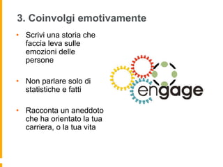 3. Coinvolgi emotivamente 
• Scrivi una storia che 
faccia leva sulle 
emozioni delle 
persone 
• Non parlare solo di 
statistiche e fatti 
• Racconta un aneddoto 
che ha orientato la tua 
carriera, o la tua vita 
 