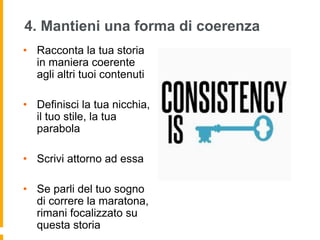 4. Mantieni una forma di coerenza 
• Racconta la tua storia 
in maniera coerente 
agli altri tuoi contenuti 
• Definisci la tua nicchia, 
il tuo stile, la tua 
parabola 
• Scrivi attorno ad essa 
• Se parli del tuo sogno 
di correre la maratona, 
rimani focalizzato su 
questa storia 
 
