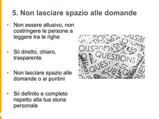 5. Non lasciare spazio alle domande 
• Non essere allusivo, non 
costringere le persone a 
leggere tra le righe 
• Sii diretto, chiaro, 
trasparente 
• Non lasciare spazio alle 
domande o ai puntini 
• Sii definito e completo 
rispetto alla tua storia 
personale 
 