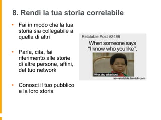 8. Rendi la tua storia correlabile 
• Fai in modo che la tua 
storia sia collegabile a 
quella di altri 
• Parla, cita, fai 
riferimento alle storie 
di altre persone, affini, 
del tuo network 
• Conosci il tuo pubblico 
e la loro storia 
 