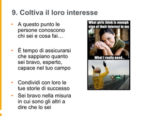 9. Coltiva il loro interesse 
• A questo punto le 
persone conoscono 
chi sei e cosa fai… 
• È tempo di assicurarsi 
che sappiano quanto 
sei bravo, esperto, 
capace nel tuo campo 
• Condividi con loro le 
tue storie di successo 
• Sei bravo nella misura 
in cui sono gli altri a 
dire che lo sei 
 