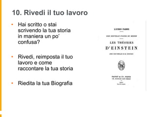 10. Rivedi il tuo lavoro 
• Hai scritto o stai 
scrivendo la tua storia 
in maniera un po’ 
confusa? 
• Rivedi, reimposta il tuo 
lavoro e come 
raccontare la tua storia 
• Riedita la tua Biografia 
 