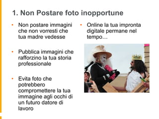 1. Non Postare foto inopportune 
• Non postare immagini 
che non vorresti che 
tua madre vedesse 
• Pubblica immagini che 
rafforzino la tua storia 
professionale 
• Evita foto che 
potrebbero 
compromettere la tua 
immagine agli occhi di 
un futuro datore di 
lavoro 
• Online la tua impronta 
digitale permane nel 
tempo… 
 