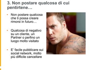 3. Non postare qualcosa di cui 
pentirtene… 
• Non postare qualcosa 
che ti possa creare 
rimorsi in futuro… 
• Qualcosa di negativo 
su un cliente, un 
Partner o perfino un 
luogo molto visitato 
• E’ facile pubblicare sui 
social network, molto 
più difficile cancellare 
 