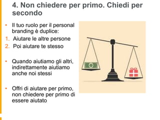 4. Non chiedere per primo. Chiedi per 
secondo 
• Il tuo ruolo per il personal 
branding è duplice: 
1. Aiutare le altre persone 
2. Poi aiutare te stesso 
• Quando aiutiamo gli altri, 
indirettamente aiutiamo 
anche noi stessi 
• Offri di aiutare per primo, 
non chiedere per primo di 
essere aiutato 
 