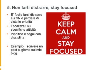 5. Non farti distrarre, stay focused 
• E’ facile farsi distrarre 
sui SN e perdere di 
vista le priorità 
• Focalizzati su 
specifiche attività 
• Pianifica e segui con 
disciplina 
• Esempio: scrivere un 
post al giorno sul mio 
blog 
 