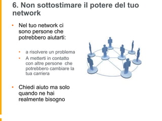 6. Non sottostimare il potere del tuo 
network 
• Nel tuo network ci 
sono persone che 
potrebbero aiutarti: 
• a risolvere un problema 
• A metterti in contatto 
con altre persone che 
potrebbero cambiare la 
tua carriera 
• Chiedi aiuto ma solo 
quando ne hai 
realmente bisogno 
 