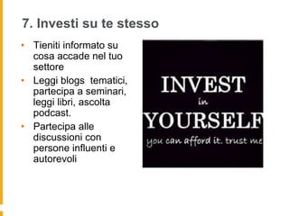 7. Investi su te stesso 
• Tieniti informato su 
cosa accade nel tuo 
settore 
• Leggi blogs tematici, 
partecipa a seminari, 
leggi libri, ascolta 
podcast. 
• Partecipa alle 
discussioni con 
persone influenti e 
autorevoli 
 