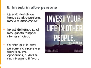 8. Investi in altre persone 
• Quando dedichi del 
tempo ad altre persone, 
loro lo faranno con te 
• Investi del tempo su di 
loro, questo tempo ti 
ritornerà indietro 
• Quando aiuti le altre 
persone a crescere e a 
trovare nuove 
opportunità, queste ti 
ricambieranno il favore 
 