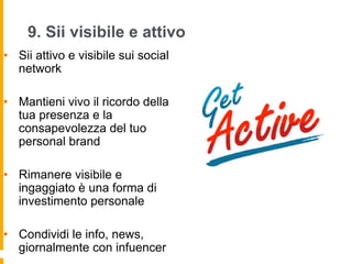 9. Sii visibile e attivo 
• Sii attivo e visibile sui social 
network 
• Mantieni vivo il ricordo della 
tua presenza e la 
consapevolezza del tuo 
personal brand 
• Rimanere visibile e 
ingaggiato è una forma di 
investimento personale 
• Condividi le info, news, 
giornalmente con infuencer 
 
