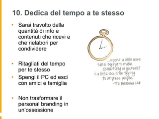 10. Dedica del tempo a te stesso 
• Sarai travolto dalla 
quantità di info e 
contenuti che ricevi e 
che rielabori per 
condividere 
• Ritagliati del tempo 
per te stesso 
• Spengi il PC ed esci 
con amici e famiglia 
• Non trasformare il 
personal branding in 
un’ossessione 
 