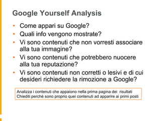 Google Yourself Analysis 
• Come appari su Google? 
• Quali info vengono mostrate? 
• Vi sono contenuti che non vorresti associare 
alla tua immagine? 
• Vi sono contenuti che potrebbero nuocere 
alla tua reputazione? 
• Vi sono contenuti non corretti o lesivi e di cui 
desideri richiedere la rimozione a Google? 
Analizza i contenuti che appaiono nella prima pagina dei risultati 
Chiediti perché sono proprio quei contenuti ad apparire ai primi posti 
 
