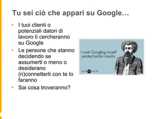 Tu sei ciò che appari su Google… 
• I tuoi clienti o 
potenziali datori di 
lavoro ti cercheranno 
su Google 
• Le persone che stanno 
decidendo se 
assumerti o meno o 
desiderano 
(ri)connetterti con te lo 
faranno 
• Sai cosa troveranno? 
 