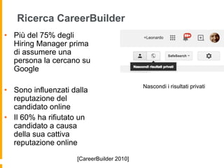 Ricerca CareerBuilder 
• Più del 75% degli 
Hiring Manager prima 
di assumere una 
persona la cercano su 
Google 
• Sono influenzati dalla 
reputazione del 
candidato online 
• Il 60% ha rifiutato un 
candidato a causa 
della sua cattiva 
reputazione online 
[CareerBuilder 2010] 
Nascondi i risultati privati 
 
