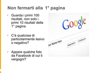 Non fermarti alla 1° pagina 
• Guarda i primi 100 
risultati, non solo i 
primi 10 risultati della 
1° pagina 
• C’è qualcosa di 
particolarmente lesivo 
o negativo? 
• Appare qualche foto 
da Facebook di cui ti 
vergogni? 
 
