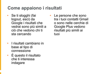 Come appaiono i risultati 
• Se ti slogghi (fai 
logout, esci) da 
Google i risultati che 
vedrai sono più simili a 
ciò che vedono chi ti 
sta cercando 
• I risultati cambiano in 
base al tipo di 
connessione 
• È questo il risultato 
che ti interessa 
indagare 
• Le persone che sono 
tra i tuoi contatti Gmail 
o sono nelle cerchie di 
Google Plus vedono 
risultati più simili ai 
tuoi 
 