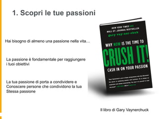 1. Scopri le tue passioni 
Hai bisogno di almeno una passione nella vita… 
Il libro di Gary Vaynerchuck 
La passione è fondamentale per raggiungere 
i tuoi obiettivi 
La tua passione di porta a condividere e 
Conoscere persone che condividono la tua 
Stessa passione 
 