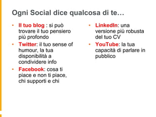 Ogni Social dice qualcosa di te… 
• Il tuo blog : si può 
trovare il tuo pensiero 
più profondo 
• Twitter: il tuo sense of 
humour, la tua 
disponibilità a 
condividere info 
• Facebook: cosa ti 
piace e non ti piace, 
chi supporti e chi 
• LinkedIn: una 
versione più robusta 
del tuo CV 
• YouTube: la tua 
capacità di parlare in 
pubblico 
 