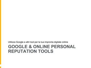 Utilizza Google e altri tool per la tua impronta digitale online 
GOOGLE & ONLINE PERSONAL 
REPUTATION TOOLS 
 