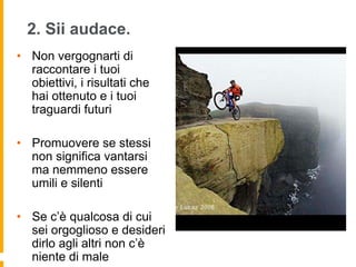 2. Sii audace. 
• Non vergognarti di 
raccontare i tuoi 
obiettivi, i risultati che 
hai ottenuto e i tuoi 
traguardi futuri 
• Promuovere se stessi 
non significa vantarsi 
ma nemmeno essere 
umili e silenti 
• Se c’è qualcosa di cui 
sei orgoglioso e desideri 
dirlo agli altri non c’è 
niente di male 
 