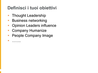 Definisci i tuoi obiettivi 
• Thought Leadership 
• Business networking 
• Opinion Leaders influence 
• Company Humanize 
• People Company Image 
• ……. 
 