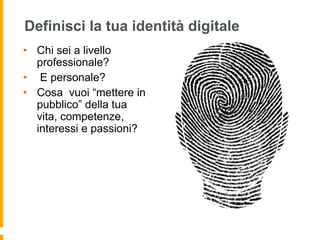 Definisci la tua identità digitale 
• Chi sei a livello 
professionale? 
• E personale? 
• Cosa vuoi “mettere in 
pubblico” della tua 
vita, competenze, 
interessi e passioni? 
 