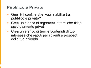 Pubblico e Privato 
• Qual è il confine che vuoi stabilire tra 
pubblico e privato? 
• Crea un elenco di argomenti e temi che ritieni 
assolutamente privati 
• Crea un elenco di temi e contenuti di tuo 
interesse che reputi per i clienti e prospect 
della tua azienda 
 