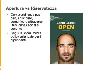 Apertura vs Riservatezza 
• Comprendi cosa puoi 
dire, anticipare, 
comunicare attraverso 
i tuoi canali social e 
cosa no 
• Segui la social media 
policy aziendale per i 
dipendenti 
 