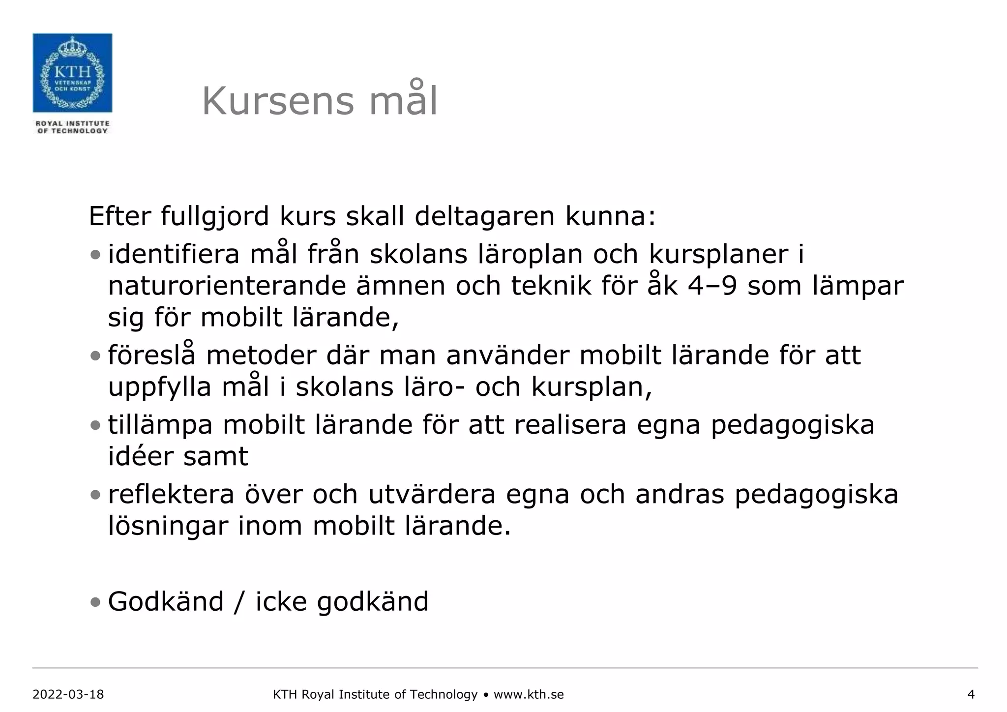 Kursens mål
Efter fullgjord kurs skall deltagaren kunna:
• identifiera mål från skolans läroplan och kursplaner i
naturorienterande ämnen och teknik för åk 4–9 som lämpar
sig för mobilt lärande,
• föreslå metoder där man använder mobilt lärande för att
uppfylla mål i skolans läro- och kursplan,
• tillämpa mobilt lärande för att realisera egna pedagogiska
idéer samt
• reflektera över och utvärdera egna och andras pedagogiska
lösningar inom mobilt lärande.
• Godkänd / icke godkänd
2022-03-18 KTH Royal Institute of Technology • www.kth.se 4
 