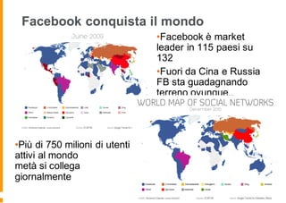 Facebook conquista il mondo
•Più di 750 milioni di utenti
attivi al mondo
metà si collega
giornalmente
•Facebook è market
leader in 115 paesi su
132
•Fuori da Cina e Russia
FB sta guadagnando
terreno ovunque..
 